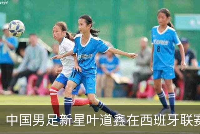 中国男足新星叶道鑫在西班牙联赛焕发光彩，单场戴帽引关注