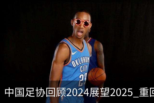 中国足协回顾2024展望2025 重回正轨重新出发