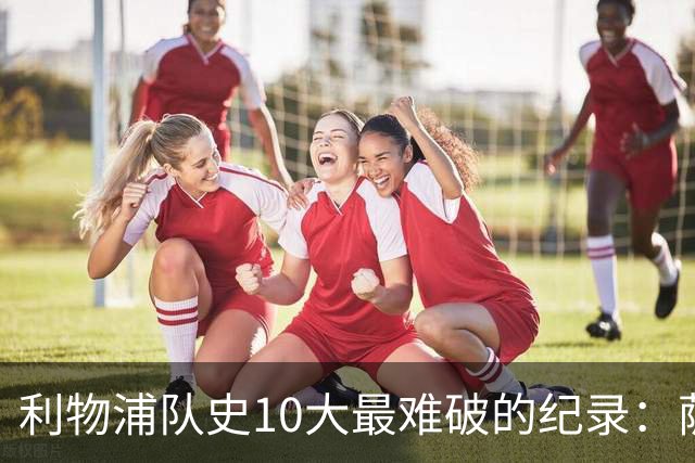 利物浦队史10大最难破的纪录：萨拉赫第8，榜首神迹根本复制不了